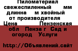 Пиломатериал свежеспиленный 20-50мм длинна 2-6м хвойный - от производителя. › Цена ­ 4 200 - Пензенская обл., Пенза г. Сад и огород » Услуги   